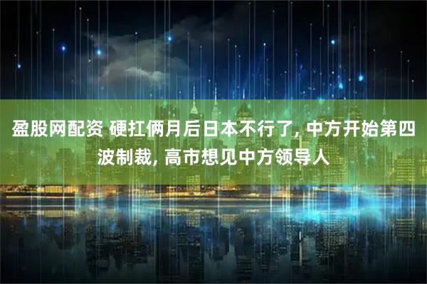 盈股网配资 硬扛俩月后日本不行了, 中方开始第四波制裁, 高市想见中方领导人