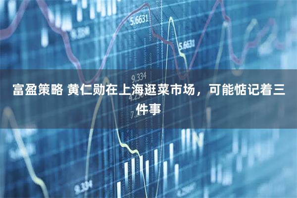 富盈策略 黄仁勋在上海逛菜市场，可能惦记着三件事