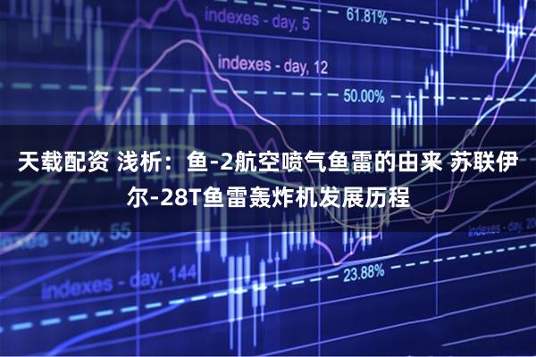 天载配资 浅析：鱼-2航空喷气鱼雷的由来 苏联伊尔-28T鱼雷轰炸机发展历程