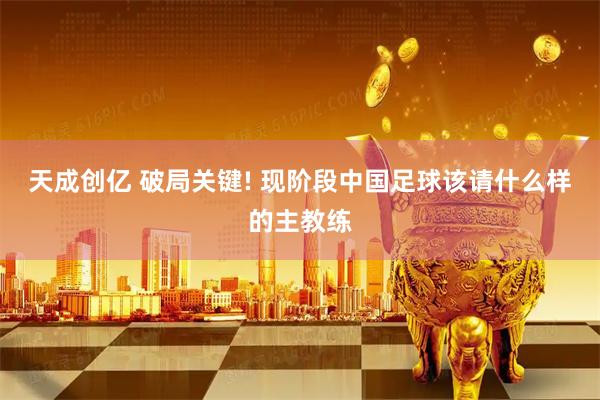 天成创亿 破局关键! 现阶段中国足球该请什么样的主教练