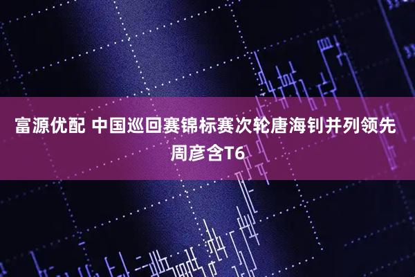 富源优配 中国巡回赛锦标赛次轮唐海钊并列领先 周彦含T6