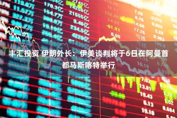 丰汇投资 伊朗外长：伊美谈判将于6日在阿曼首都马斯喀特举行