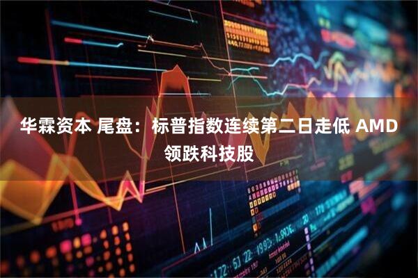 华霖资本 尾盘：标普指数连续第二日走低 AMD领跌科技股