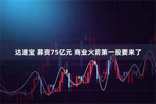 达道宝 募资75亿元 商业火箭第一股要来了