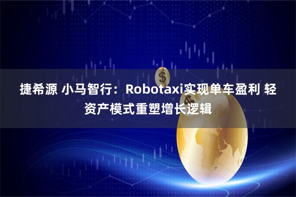 捷希源 小马智行：Robotaxi实现单车盈利 轻资产模式重塑增长逻辑