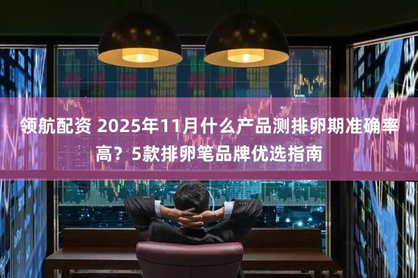 领航配资 2025年11月什么产品测排卵期准确率高？5款排卵笔品牌优选指南